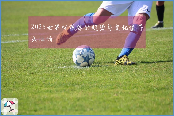 2026世界杯滚球的趋势与变化值得关注吗