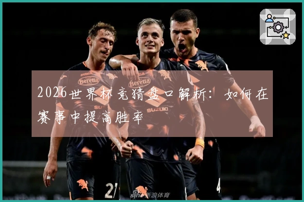 2026世界杯竞猜盘口解析：如何在赛事中提高胜率